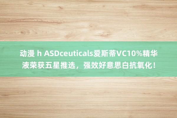 动漫 h ASDceuticals爱斯蒂VC10%精华液荣获五星推选，强效好意思白抗氧化！