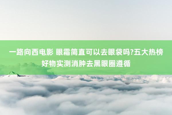 一路向西电影 眼霜简直可以去眼袋吗?五大热榜好物实测消肿去黑眼圈遵循