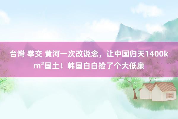 台灣 拳交 黄河一次改说念，让中国归天1400km²国土！韩国白白捡了个大低廉