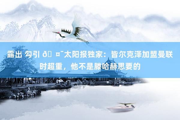 露出 勾引 🤯太阳报独家：皆尔克泽加盟曼联时超重，他不是滕哈赫思要的