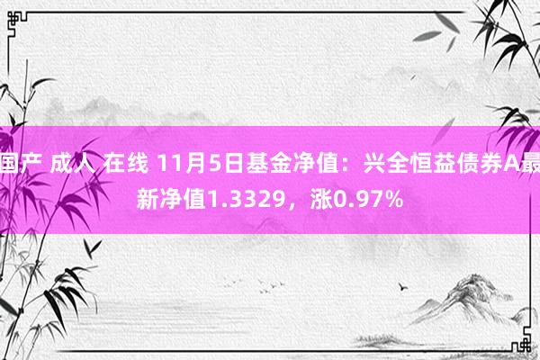 国产 成人 在线 11月5日基金净值：兴全恒益债券A最新净值1.3329，涨0.97%