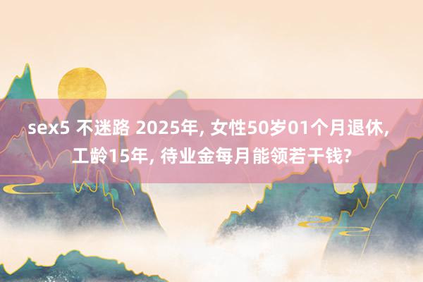 sex5 不迷路 2025年， 女性50岁01个月退休， 工龄15年， 待业金每月能领若干钱?