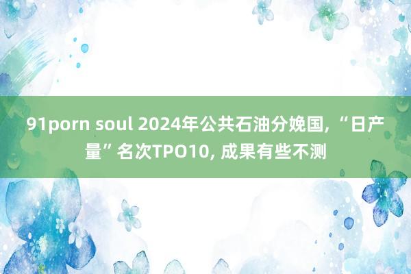 91porn soul 2024年公共石油分娩国, “日产量”名次TPO10, 成果有些不测