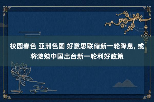 校园春色 亚洲色图 好意思联储新一轮降息， 或将激勉中国出台新一轮利好政策