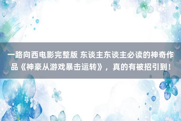 一路向西电影完整版 东谈主东谈主必读的神奇作品《神豪从游戏暴击运转》，真的有被招引到！