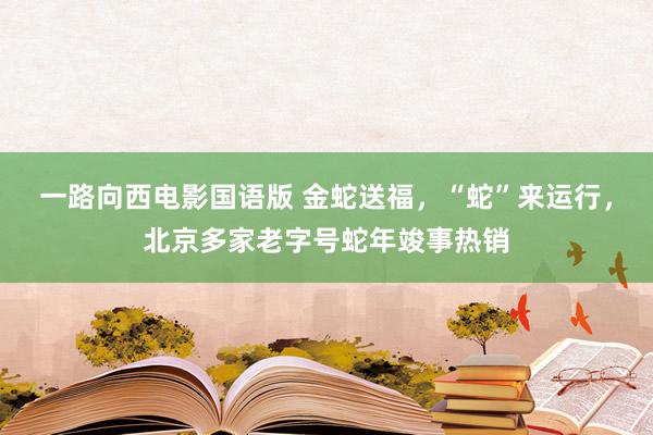 一路向西电影国语版 金蛇送福，“蛇”来运行，北京多家老字号蛇年竣事热销