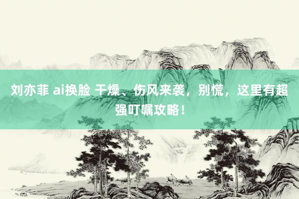 刘亦菲 ai换脸 干燥、伤风来袭，别慌，这里有超强叮嘱攻略！