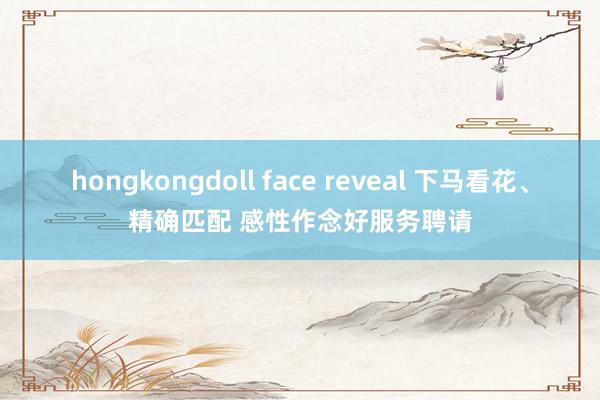 hongkongdoll face reveal 下马看花、精确匹配 感性作念好服务聘请