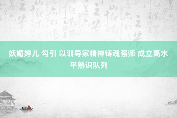 妖媚婷儿 勾引 以训导家精神铸魂强师 成立高水平熟识队列