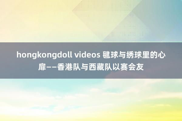 hongkongdoll videos 毽球与绣球里的心扉——香港队与西藏队以赛会友