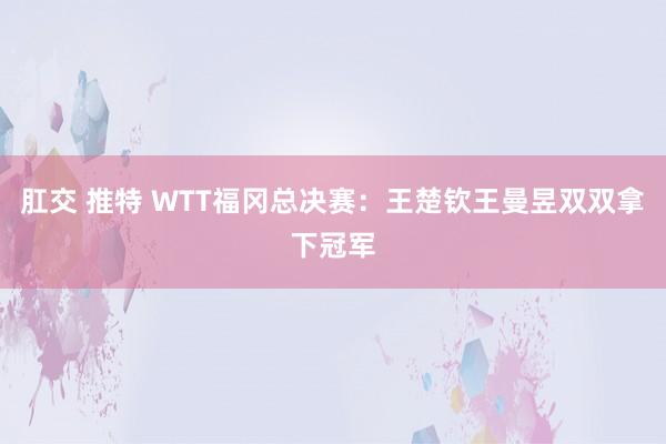 肛交 推特 WTT福冈总决赛：王楚钦王曼昱双双拿下冠军