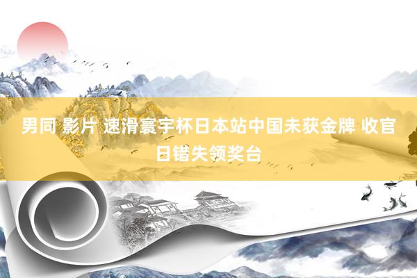 男同 影片 速滑寰宇杯日本站中国未获金牌 收官日错失领奖台