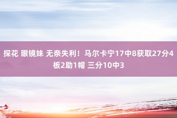 探花 眼镜妹 无奈失利！马尔卡宁17中8获取27分4板2助1帽 三分10中3