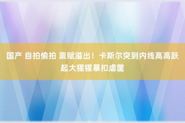 国产 自拍偷拍 禀赋溢出！卡斯尔突到内线高高跃起大猩猩暴扣虐筐