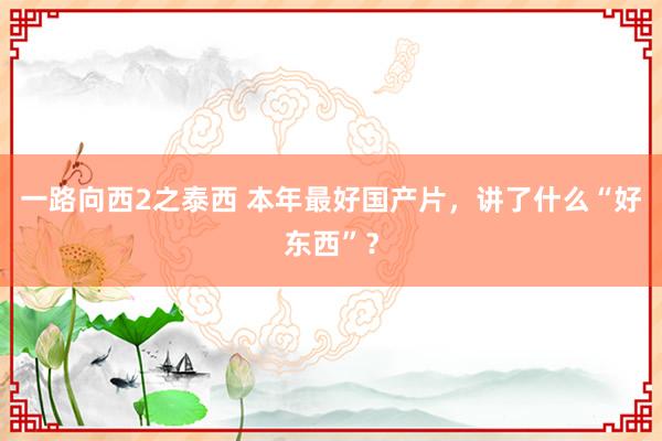 一路向西2之泰西 本年最好国产片，讲了什么“好东西”？