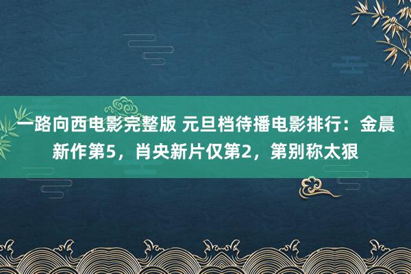 一路向西电影完整版 元旦档待播电影排行：金晨新作第5，肖央新片仅第2，第别称太狠