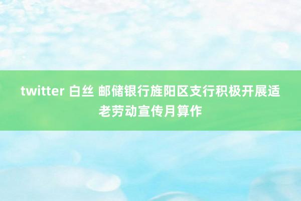 twitter 白丝 邮储银行旌阳区支行积极开展适老劳动宣传月算作