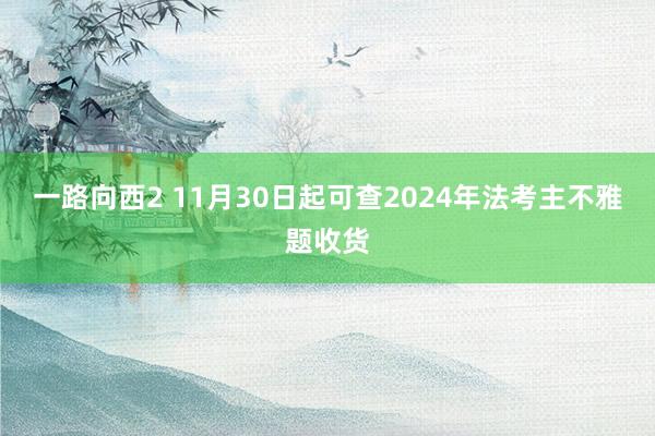 一路向西2 11月30日起可查2024年法考主不雅题收货