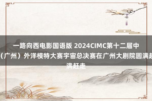 一路向西电影国语版 2024CIMC第十二届中国（广州）外洋模特大赛宇宙总决赛在广州大剧院圆满赶走