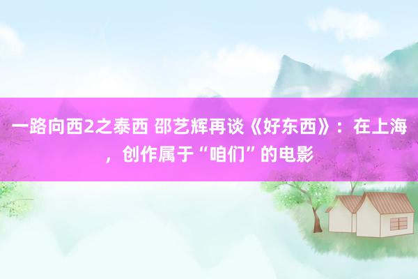 一路向西2之泰西 邵艺辉再谈《好东西》：在上海，创作属于“咱们”的电影