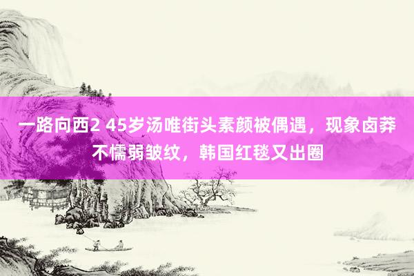 一路向西2 45岁汤唯街头素颜被偶遇，现象卤莽不懦弱皱纹，韩国红毯又出圈