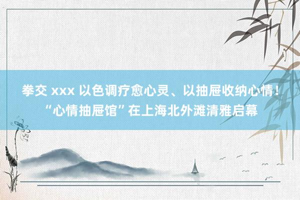 拳交 xxx 以色调疗愈心灵、以抽屉收纳心情！“心情抽屉馆”在上海北外滩清雅启幕