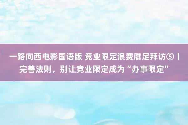 一路向西电影国语版 竞业限定浪费餍足拜访⑤丨完善法则，别让竞业限定成为“办事限定”