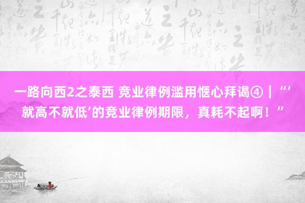 一路向西2之泰西 竞业律例滥用惬心拜谒④｜“‘就高不就低’的竞业律例期限，真耗不起啊！”