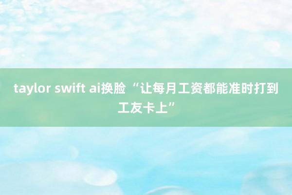 taylor swift ai换脸 “让每月工资都能准时打到工友卡上”