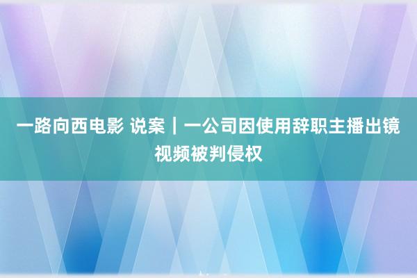 一路向西电影 说案｜一公司因使用辞职主播出镜视频被判侵权