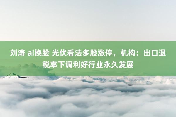 刘涛 ai换脸 光伏看法多股涨停，机构：出口退税率下调利好行业永久发展