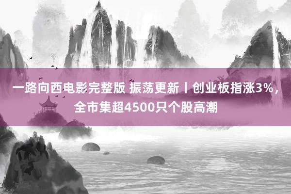 一路向西电影完整版 振荡更新丨创业板指涨3%，全市集超4500只个股高潮