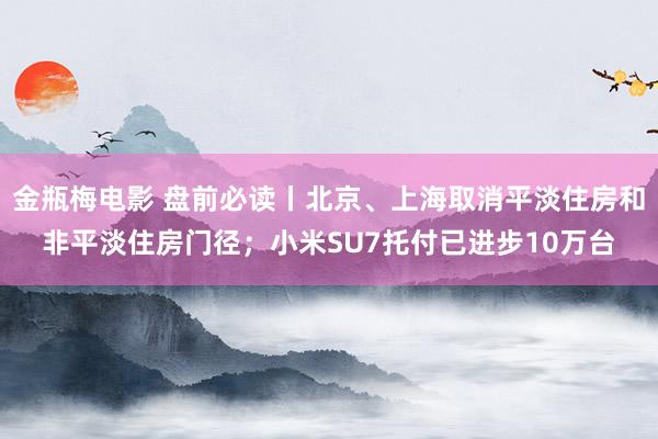 金瓶梅电影 盘前必读丨北京、上海取消平淡住房和非平淡住房门径；小米SU7托付已进步10万台