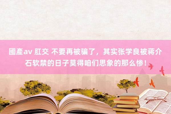 國產av 肛交 不要再被骗了，其实张学良被蒋介石软禁的日子莫得咱们思象的那么惨！