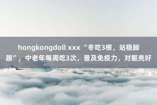 hongkongdoll xxx “冬吃3根，站稳脚跟”，中老年每周吃3次，普及免疫力，对躯壳好