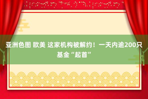 亚洲色图 欧美 这家机构被解约！一天内逾200只基金“起首”