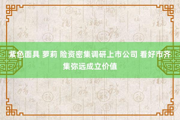 紫色面具 萝莉 险资密集调研上市公司 看好市齐集弥远成立价值