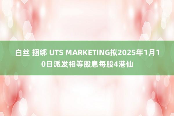 白丝 捆绑 UTS MARKETING拟2025年1月10日派发相等股息每股4港仙