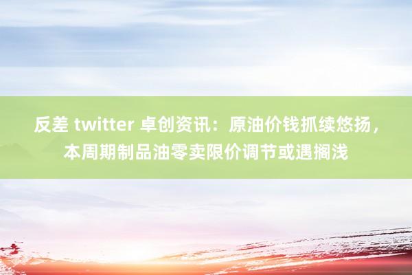 反差 twitter 卓创资讯：原油价钱抓续悠扬，本周期制品油零卖限价调节或遇搁浅