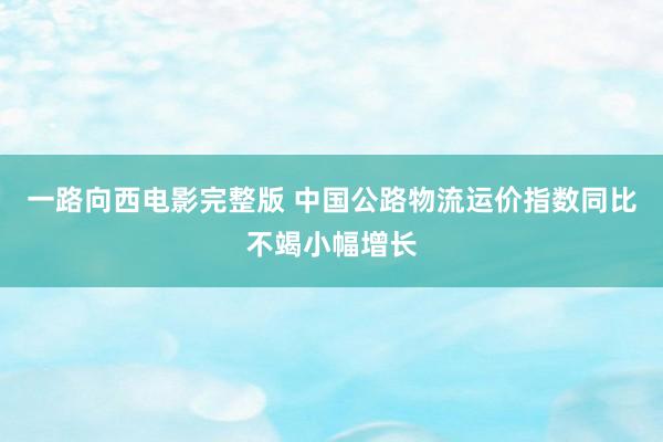 一路向西电影完整版 中国公路物流运价指数同比不竭小幅增长