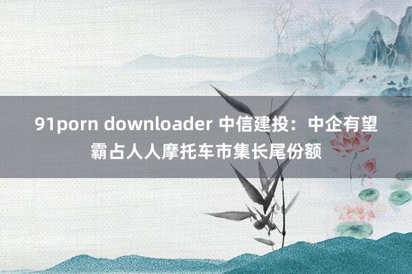 91porn downloader 中信建投：中企有望霸占人人摩托车市集长尾份额