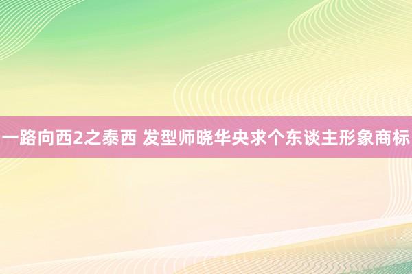 一路向西2之泰西 发型师晓华央求个东谈主形象商标