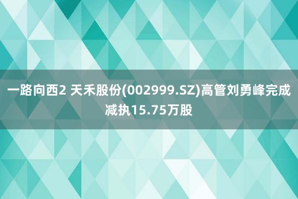 一路向西2 天禾股份(002999.SZ)高管刘勇峰完成减执15.75万股