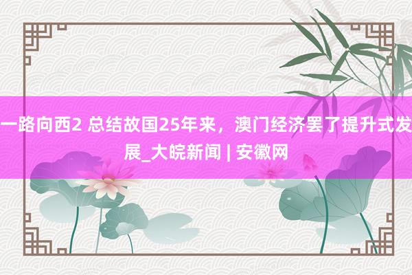 一路向西2 总结故国25年来，澳门经济罢了提升式发展_大皖新闻 | 安徽网