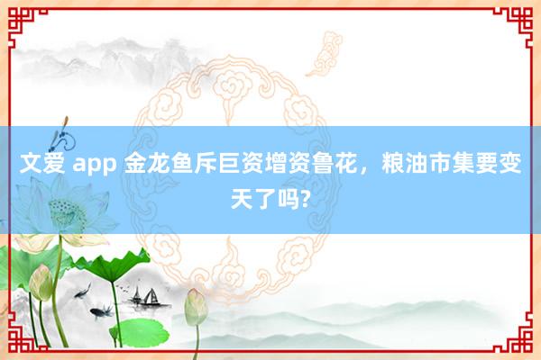 文爱 app 金龙鱼斥巨资增资鲁花，粮油市集要变天了吗?