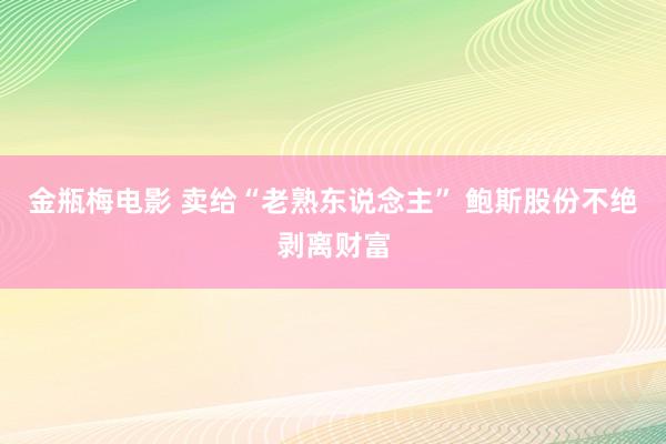 金瓶梅电影 卖给“老熟东说念主” 鲍斯股份不绝剥离财富