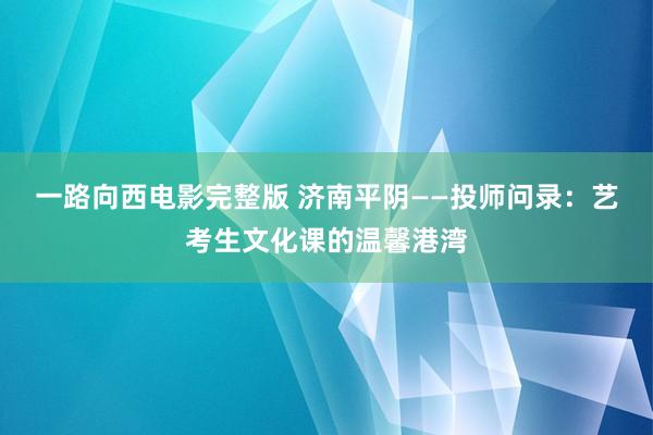 一路向西电影完整版 济南平阴——投师问录：艺考生文化课的温馨港湾