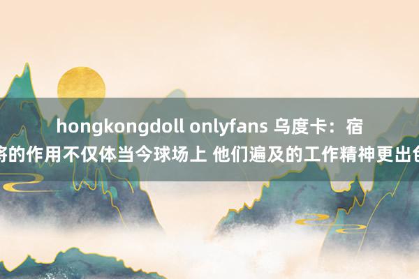 hongkongdoll onlyfans 乌度卡：宿将的作用不仅体当今球场上 他们遍及的工作精神更出色