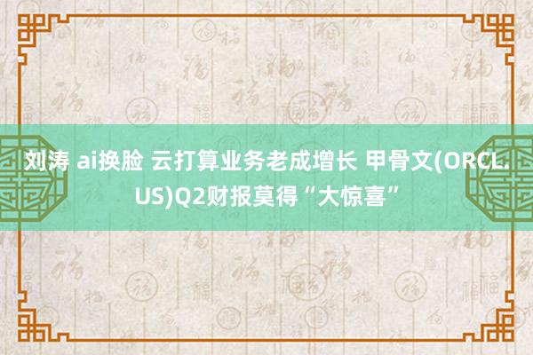 刘涛 ai换脸 云打算业务老成增长 甲骨文(ORCL.US)Q2财报莫得“大惊喜”