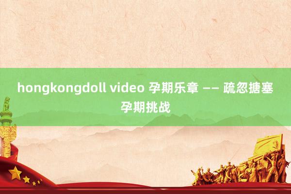 hongkongdoll video 孕期乐章 —— 疏忽搪塞孕期挑战